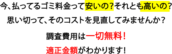 今、払ってるゴミ料金って安いの？それとも高いの？  思い切って、そのコストを見直してみませんか？調査費用は一切無料！適正金額がわかります！